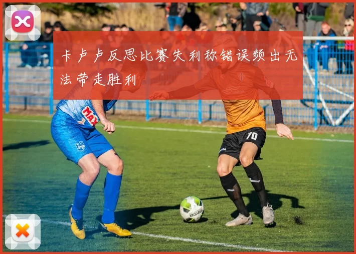 卡卢卢反思比赛失利称错误频出无法带走胜利