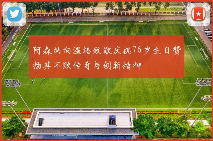 阿森纳向温格致敬庆祝76岁生日赞扬其不败传奇与创新精神