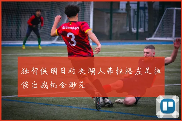 独行侠明日对决湖人弗拉格左足扭伤出战机会渺茫