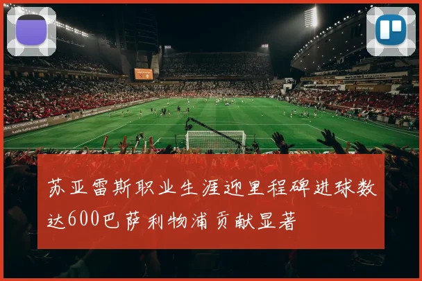 苏亚雷斯职业生涯迎里程碑进球数达600巴萨利物浦贡献显著