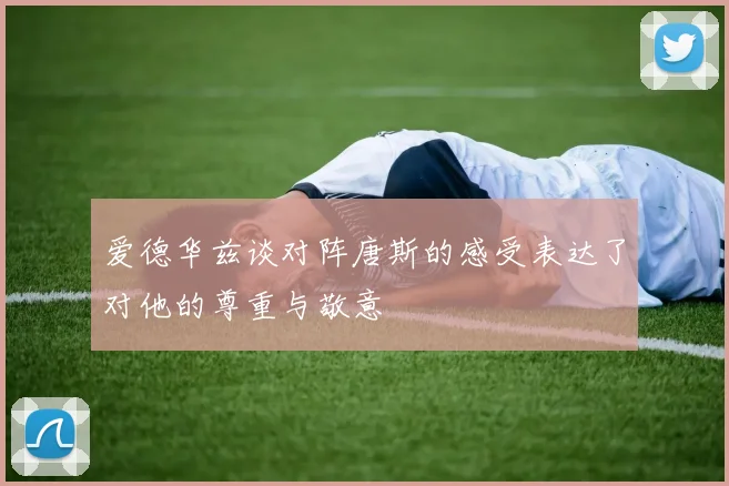 爱德华兹谈对阵唐斯的感受表达了对他的尊重与敬意