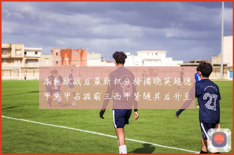 本轮欧战后最新积分榜揭晓英超德甲意甲占据前三西甲紧随其后升至第四