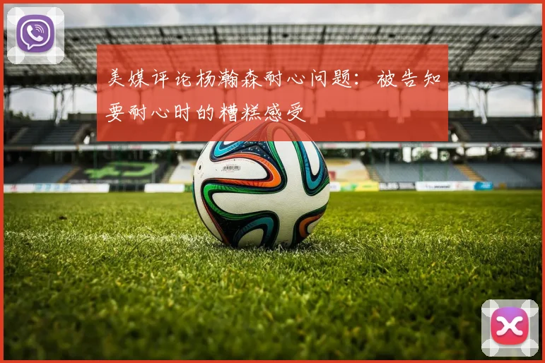 美媒评论杨瀚森耐心问题：被告知要耐心时的糟糕感受