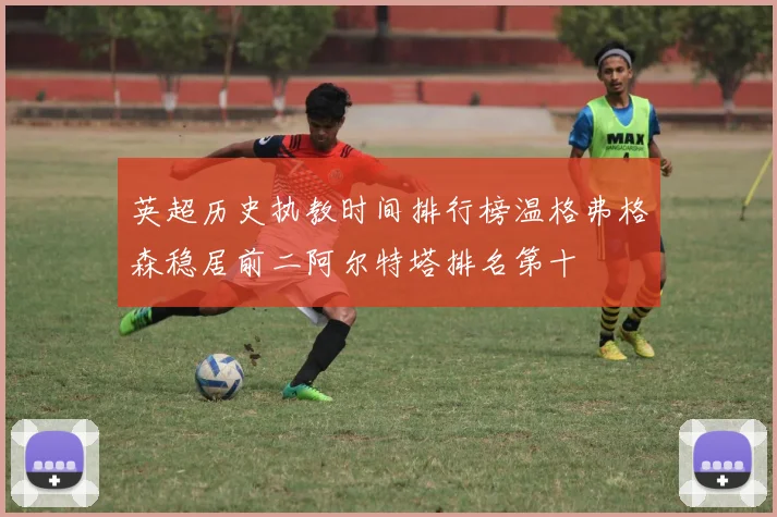 英超历史执教时间排行榜温格弗格森稳居前二阿尔特塔排名第十