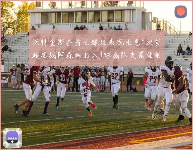 沃特金斯在酋长球场表现出色5次英超客战阿森纳打入4球成队史最佳射手