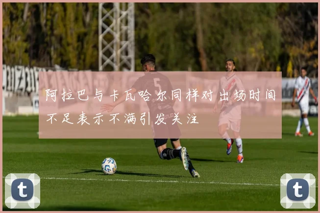 阿拉巴与卡瓦哈尔同样对出场时间不足表示不满引发关注
