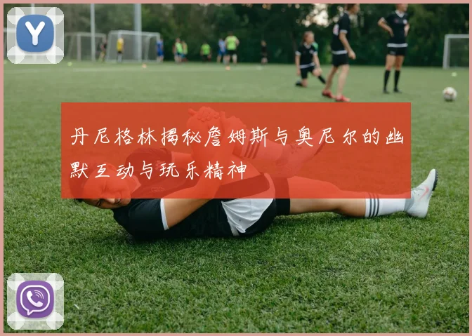 丹尼格林揭秘詹姆斯与奥尼尔的幽默互动与玩乐精神