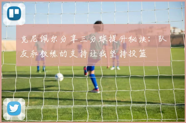 克尼佩尔分享三分球提升秘诀：队友和教练的支持让我坚持投篮