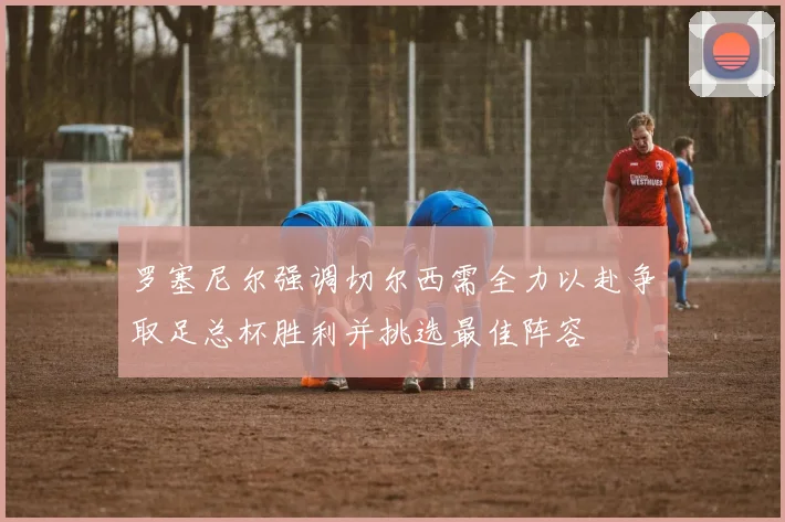 罗塞尼尔强调切尔西需全力以赴争取足总杯胜利并挑选最佳阵容