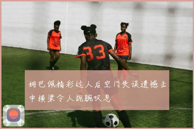 姆巴佩精彩过人后空门失误遗憾击中横梁令人扼腕叹息