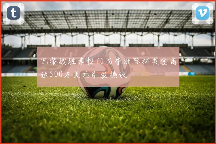 巴黎战胜弗拉门戈夺洲际杯奖金高达500万美元引发热议