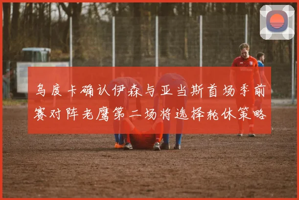 乌度卡确认伊森与亚当斯首场季前赛对阵老鹰第二场将选择轮休策略