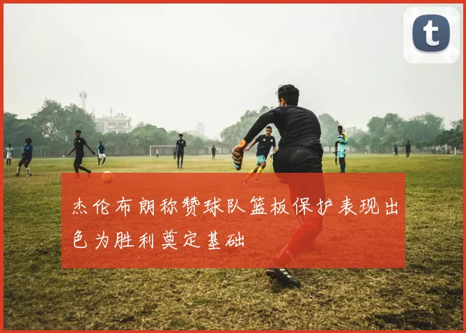 杰伦布朗称赞球队篮板保护表现出色为胜利奠定基础