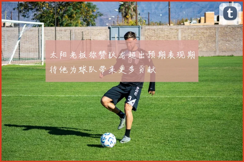 太阳老板称赞狄龙超出预期表现期待他为球队带来更多贡献