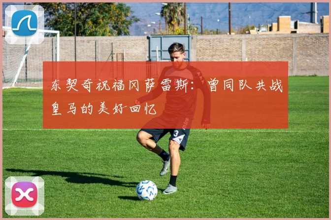 东契奇祝福冈萨雷斯：曾同队共战皇马的美好回忆