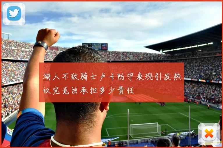 湖人不敌骑士卢卡防守表现引发热议究竟该承担多少责任