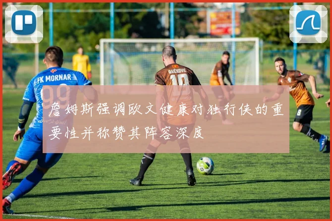 詹姆斯强调欧文健康对独行侠的重要性并称赞其阵容深度
