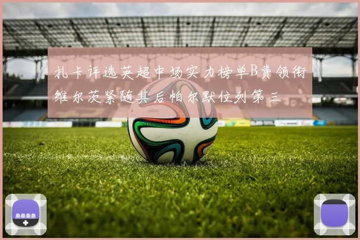 扎卡评选英超中场实力榜单B费领衔维尔茨紧随其后帕尔默位列第三