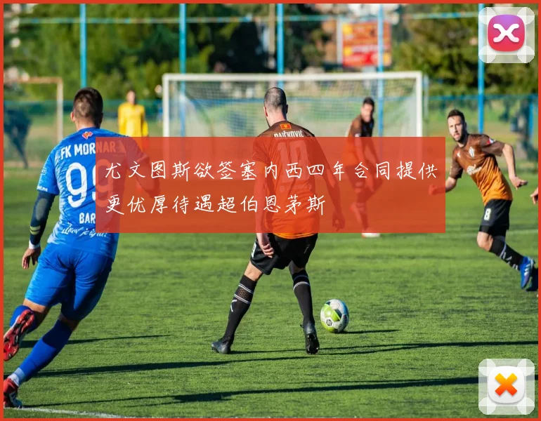 尤文图斯欲签塞内西四年合同提供更优厚待遇超伯恩茅斯