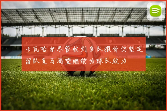 卡瓦哈尔尽管收到多队报价仍坚定留队皇马渴望继续为球队效力