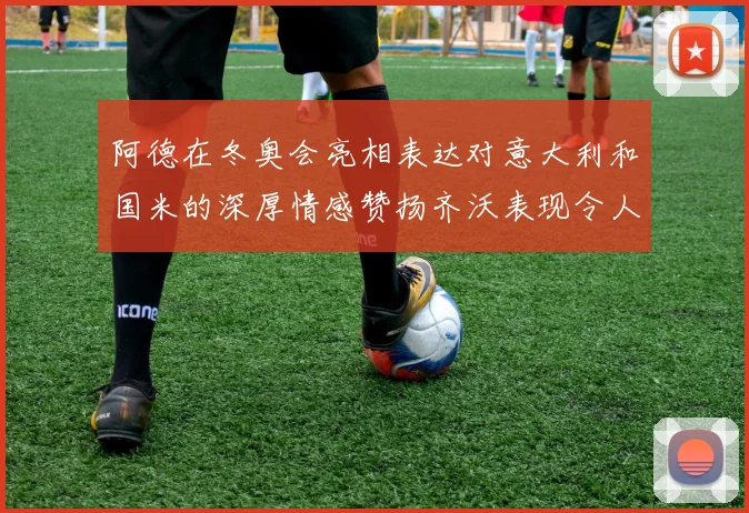 阿德在冬奥会亮相表达对意大利和国米的深厚情感赞扬齐沃表现令人惊喜