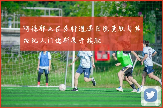 阿德耶米在多特遭遇困境曼联与其经纪人门德斯展开接触