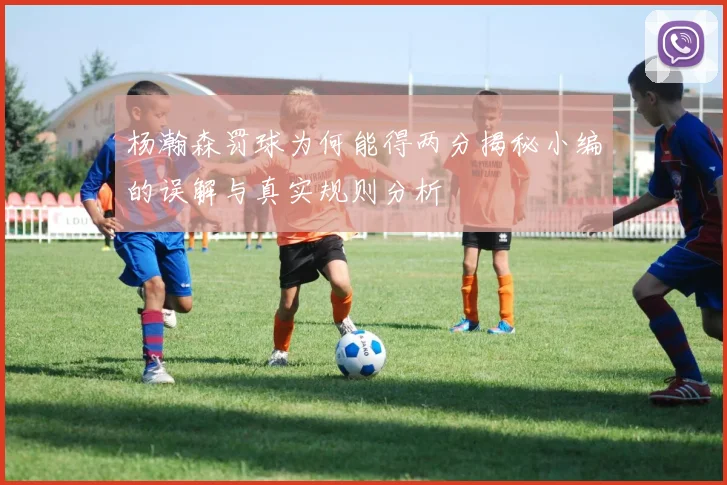 杨瀚森罚球为何能得两分揭秘小编的误解与真实规则分析