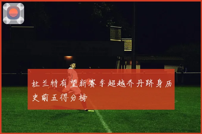杜兰特有望新赛季超越乔丹跻身历史前五得分榜
