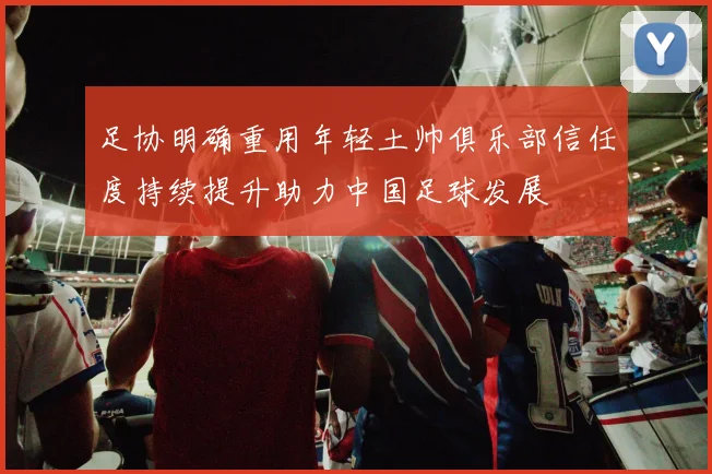 足协明确重用年轻土帅俱乐部信任度持续提升助力中国足球发展