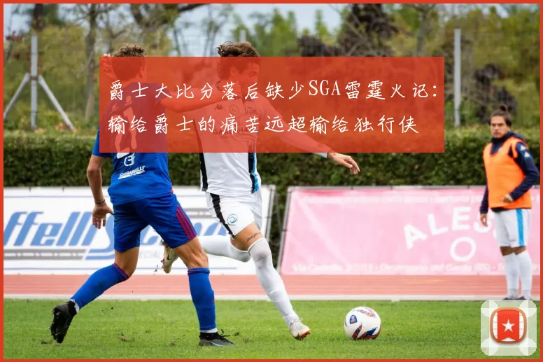 爵士大比分落后缺少SGA雷霆火记：输给爵士的痛苦远超输给独行侠