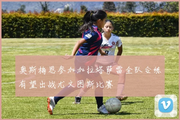 奥斯梅恩参加加拉塔萨雷全队合练有望出战尤文图斯比赛