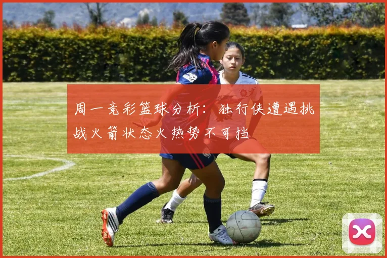 周一竞彩篮球分析：独行侠遭遇挑战火箭状态火热势不可挡