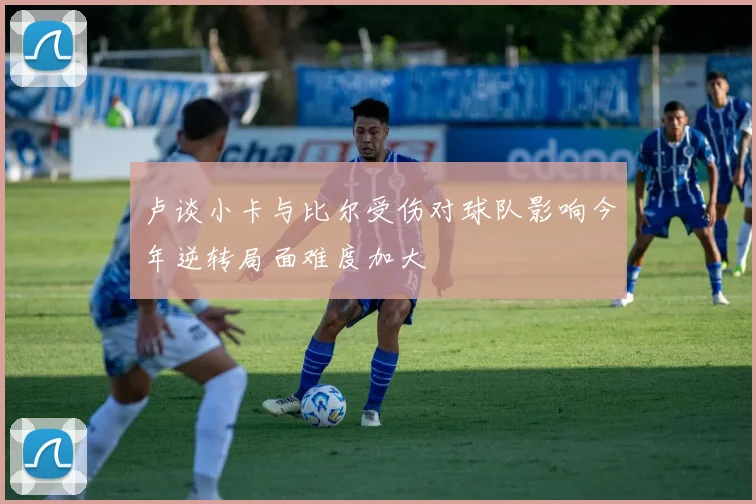 卢谈小卡与比尔受伤对球队影响今年逆转局面难度加大