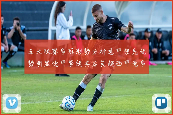 五大联赛争冠形势分析意甲领先优势明显德甲紧随其后英超西甲竞争激烈