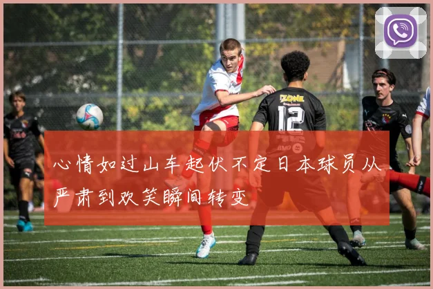 心情如过山车起伏不定日本球员从严肃到欢笑瞬间转变