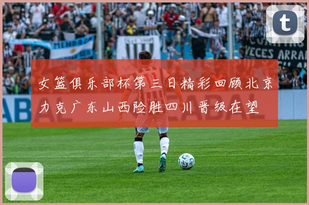 女篮俱乐部杯第三日精彩回顾北京力克广东山西险胜四川晋级在望