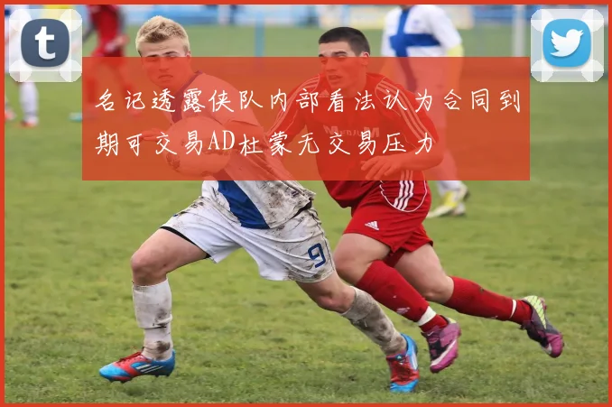 名记透露侠队内部看法认为合同到期可交易AD杜蒙无交易压力