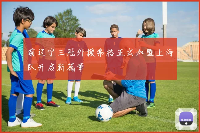 前辽宁三冠外援弗格正式加盟上海队开启新篇章