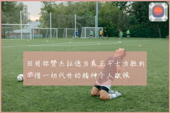旧将称赞杰拉德为真正斗士为胜利不惜一切代价的精神令人敬佩