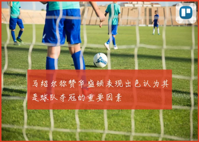 马绍尔称赞华盛顿表现出色认为其是球队夺冠的重要因素