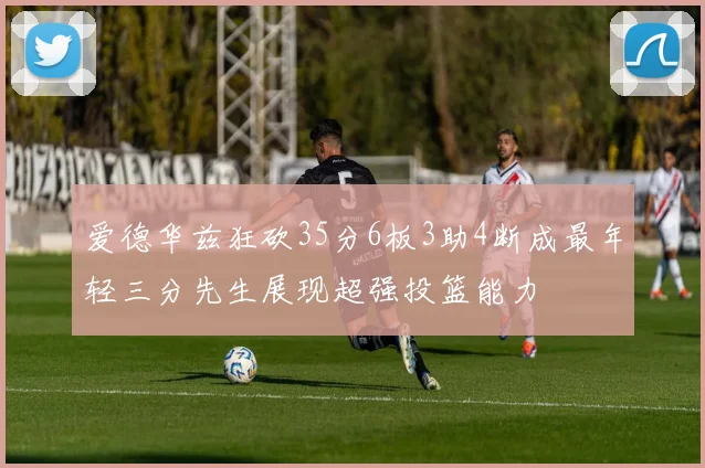 爱德华兹狂砍35分6板3助4断成最年轻三分先生展现超强投篮能力