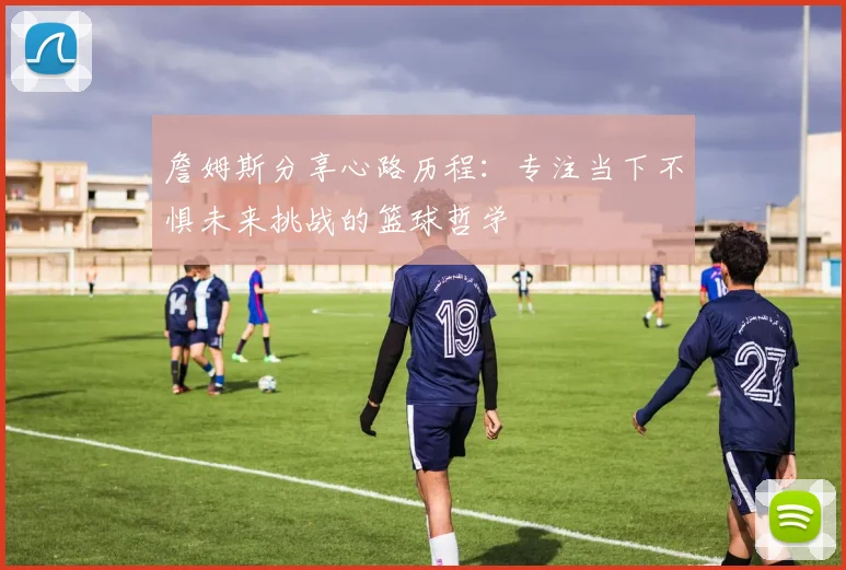 詹姆斯分享心路历程：专注当下不惧未来挑战的篮球哲学