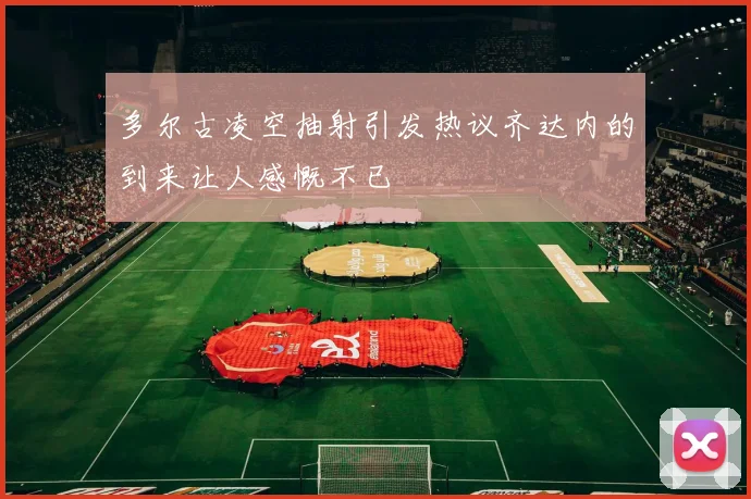 多尔古凌空抽射引发热议齐达内的到来让人感慨不已